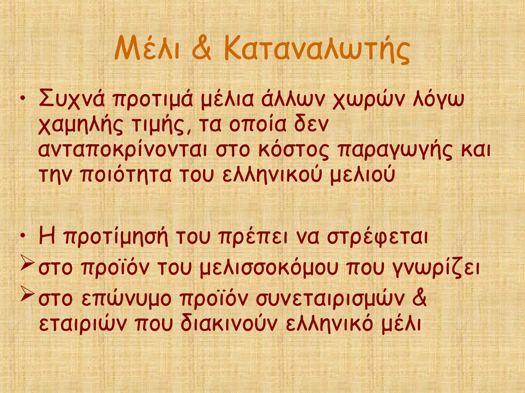 Μέλι & Καταναλωτής
• Συχνά προτιμά μέλια άλλων χωρών λόγω
χαμηλής τιμής, τα οποία δεν
ανταποκρίνονται στο κόστος παραγωγής και
την ποιότητα του ελληνικού μελιού
• Η προτίμησή του πρέπει να στρέφεται
στο προϊόν του μελισσοκόμου που γνωρίζει
στο επώνυμο προϊόν συνεταιρισμών &
εταιριών που διακινούν ελληνικό μέλι
 