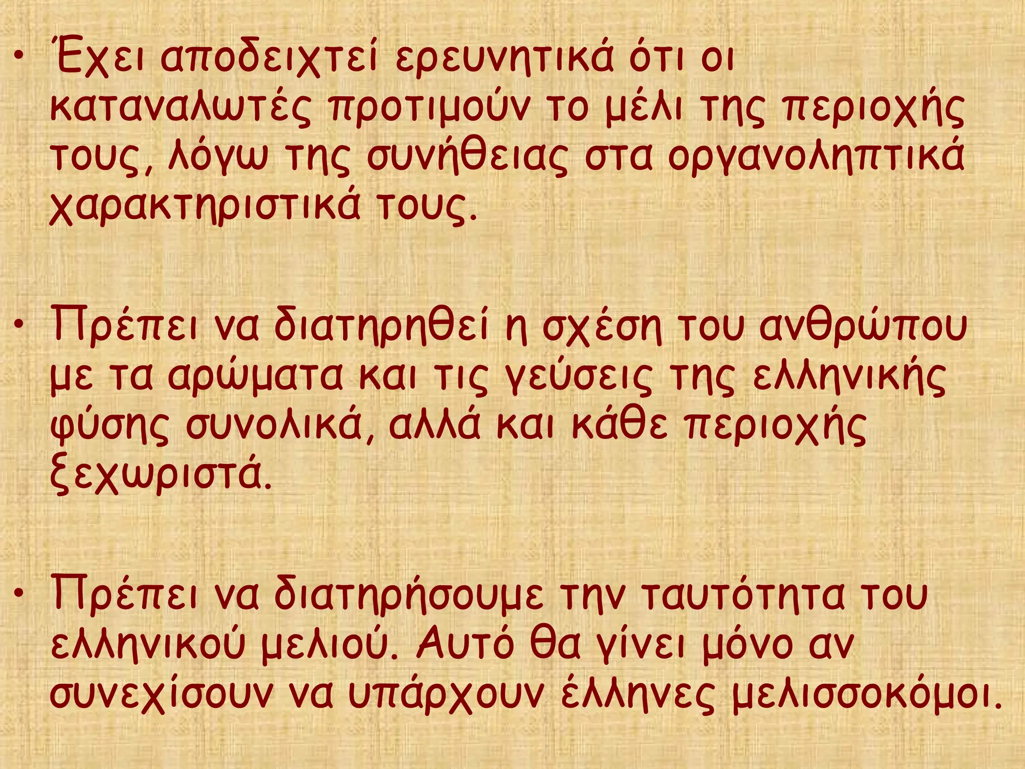 • Έχει αποδειχτεί ερευνητικά ότι οι
καταναλωτές προτιμούν το μέλι της περιοχής
τους, λόγω της συνήθειας στα οργανοληπτικά
χαρακτηριστικά τους.
• Πρέπει να διατηρηθεί η σχέση του ανθρώπου
με τα αρώματα και τις γεύσεις της ελληνικής
φύσης συνολικά, αλλά και κάθε περιοχής
ξεχωριστά.
• Πρέπει να διατηρήσουμε την ταυτότητα του
ελληνικού μελιού. Αυτό θα γίνει μόνο αν
συνεχίσουν να υπάρχουν έλληνες μελισσοκόμοι.
 