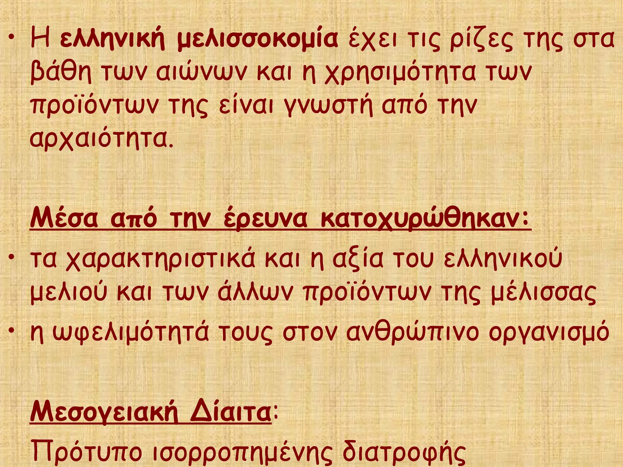 • Η ελληνική μελισσοκομία έχει τις ρίζες της στα
βάθη των αιώνων και η χρησιμότητα των
προϊόντων της είναι γνωστή από την
αρχαιότητα.
Μέσα από την έρευνα κατοχυρώθηκαν:
• τα χαρακτηριστικά και η αξία του ελληνικού
μελιού και των άλλων προϊόντων της μέλισσας
• η ωφελιμότητά τους στον ανθρώπινο οργανισμό
Μεσογειακή Δίαιτα:
Πρότυπο ισορροπημένης διατροφής
 