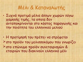 Μέλι & Καταναλωτής
• Συχνά προτιμά μέλια άλλων χωρών λόγω
χαμηλής τιμής, τα οποία δεν
ανταποκρίνονται στο κόστος παραγωγής και
την ποιότητα του ελληνικού μελιού
• Η προτίμησή του πρέπει να στρέφεται
στο προϊόν του μελισσοκόμου που γνωρίζει
στο επώνυμο προϊόν συνεταιρισμών &
εταιριών που διακινούν ελληνικό μέλι
 