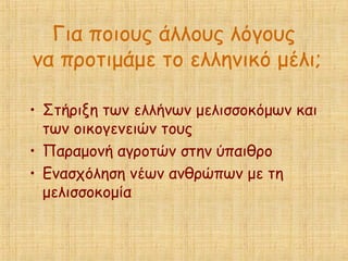 Για ποιους άλλους λόγους
να προτιμάμε το ελληνικό μέλι;
• Στήριξη των ελλήνων μελισσοκόμων και
των οικογενειών τους
• Παραμονή αγροτών στην ύπαιθρο
• Ενασχόληση νέων ανθρώπων με τη
μελισσοκομία
 