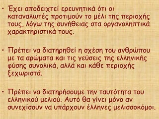• Έχει αποδειχτεί ερευνητικά ότι οι
καταναλωτές προτιμούν το μέλι της περιοχής
τους, λόγω της συνήθειας στα οργανοληπτικά
χαρακτηριστικά τους.
• Πρέπει να διατηρηθεί η σχέση του ανθρώπου
με τα αρώματα και τις γεύσεις της ελληνικής
φύσης συνολικά, αλλά και κάθε περιοχής
ξεχωριστά.
• Πρέπει να διατηρήσουμε την ταυτότητα του
ελληνικού μελιού. Αυτό θα γίνει μόνο αν
συνεχίσουν να υπάρχουν έλληνες μελισσοκόμοι.
 