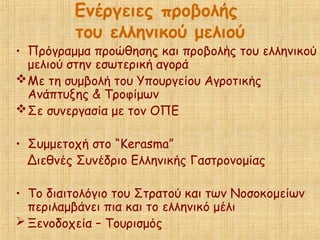 Ενέργειες προβολής
του ελληνικού μελιού
• Πρόγραμμα προώθησης και προβολής του ελληνικού
μελιού στην εσωτερική αγορά
Με τη συμβολή του Υπουργείου Αγροτικής
Ανάπτυξης & Τροφίμων
Σε συνεργασία με τον ΟΠΕ
• Συμμετοχή στο “Kerasma”
Διεθνές Συνέδριο Ελληνικής Γαστρονομίας
• Το διαιτολόγιο του Στρατού και των Νοσοκομείων
περιλαμβάνει πια και το ελληνικό μέλι
 Ξενοδοχεία – Τουρισμός
 