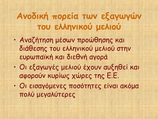 Ανοδική πορεία των εξαγωγών
του ελληνικού μελιού
• Αναζήτηση μέσων προώθησης και
διάθεσης του ελληνικού μελιού στην
ευρωπαϊκή και διεθνή αγορά
• Οι εξαγωγές μελιού έχουν αυξηθεί και
αφορούν κυρίως χώρες της Ε.Ε.
• Οι εισαγόμενες ποσότητες είναι ακόμα
πολύ μεγαλύτερες
 