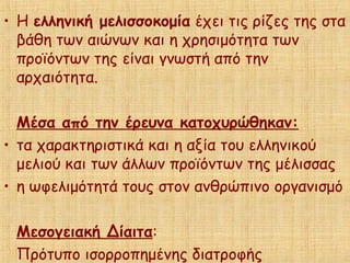 • Η ελληνική μελισσοκομία έχει τις ρίζες της στα
βάθη των αιώνων και η χρησιμότητα των
προϊόντων της είναι γνωστή από την
αρχαιότητα.
Μέσα από την έρευνα κατοχυρώθηκαν:
• τα χαρακτηριστικά και η αξία του ελληνικού
μελιού και των άλλων προϊόντων της μέλισσας
• η ωφελιμότητά τους στον ανθρώπινο οργανισμό
Μεσογειακή Δίαιτα:
Πρότυπο ισορροπημένης διατροφής
 