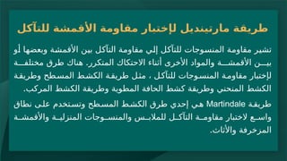 ‫ل‬ ‫مارتينديل‬ ‫طريقة‬
‫إ‬
‫للتآكل‬ ‫األقمشة‬ ‫مقاومة‬ ‫ختبار‬
‫إل‬ ‫للتآكل‬ ‫المنسوجات‬ ‫مقاومة‬ ‫تشير‬
‫ي‬
‫األقمشة‬ ‫بين‬ ‫التآكل‬ ‫مقاومة‬
‫وبعضها‬
‫أو‬
.
‫ة‬ ‫مختلف‬ ‫طرق‬ ‫هناك‬ ‫المتكرر‬ ‫االحتكاك‬ ‫أثناء‬ ‫األخرى‬ ‫والمواد‬ ‫ة‬ ‫األقمش‬ ‫ن‬ ‫بي‬
‫ل‬
‫إ‬
‫ة‬‫وطريق‬ ‫طح‬‫المس‬ ‫ط‬‫الكش‬ ‫ة‬‫طريق‬ ‫ل‬‫مث‬ ، ‫ل‬‫للتآك‬ ‫وجات‬‫المنس‬ ‫ة‬‫مقاوم‬ ‫ختبار‬
.‫المركب‬ ‫الكشط‬ ‫وطريقة‬ ‫المطوية‬ ‫الحافة‬ ‫كشط‬ ‫وطريقة‬ ‫المنحني‬ ‫الكشط‬
‫ة‬‫طريق‬
Martindale
‫إحد‬ ‫ي‬‫ه‬
‫ي‬
‫نطاق‬ ‫ى‬‫عل‬ ‫تخدم‬‫وتس‬ ‫طح‬‫المس‬ ‫ط‬‫الكش‬ ‫طرق‬
‫ة‬ ‫واألقمش‬ ‫ة‬ ‫المنزلي‬ ‫وجات‬ ‫والمنس‬ ‫س‬ ‫للمالب‬ ‫ل‬ ‫التآك‬ ‫ة‬ ‫مقاوم‬ ‫الختبار‬ ‫ع‬ ‫واس‬
‫واألثاث‬ ‫المزخرفة‬
.
 