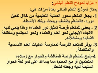 •
‫البنائي‬ ‫التعلم‬ ‫نموذج‬ ‫مزايا‬
:
:‫هي‬ ‫ميزات‬ ‫بعدة‬ ‫البنائي‬ ‫التعلم‬ ‫نموذج‬ ‫يمتاز‬
1
‫تفعيل‬ ‫خالل‬ ‫من‬ ‫(ية‬‫م‬‫التعلي‬ ‫العملية‬ ‫محور‬ ‫المتعلم‬ ‫يجعل‬ -
(‫ة‬‫األنشط‬ ‫وينفذ‬ ‫ويبحث‬ ‫يكتشف‬ ‫فالمتعلم‬ ،‫دوره‬
2
‫لديه‬ ‫ينمي‬ ‫وهذا‬ ‫العلماء؛‬ ‫دور‬ ‫تمثيل‬ ‫فرصة‬ ‫للمتعلم‬ ‫يعطي‬ -
‫ومختلفة‬ ‫المجتمع‬ ‫ونحو‬ ‫والعلماء‬ ‫العلم‬ ‫نحو‬ ‫اإليجابي‬ ‫االتجاه‬
.(‫ه‬‫ومشكالت‬ ‫قضاياه‬
3
‫األساسية‬ ‫العلم‬ ‫عمليات‬ ‫لممارسة‬ ‫الفرصة‬ ‫للمتعلم‬ ‫يوفر‬ -
.‫والمتكاملة‬
4
‫زمالءه‬ ‫مع‬ ‫والحوار‬ ‫المناقشة‬ ‫فرصة‬ ‫للمتعلم‬ ‫يتيح‬-
‫الحوار‬ ‫لغة‬ ‫نمو‬ ‫على‬ ‫يساعد‬ ‫مما‬ ‫المعلم؛‬ ‫(ع‬‫م‬ ‫أو‬ ‫المتعلمين‬
.‫نشطا‬ ‫وجعله‬ ‫لديه‬ ‫السليمة‬
 