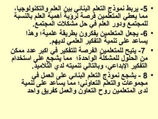 •
5
،‫والتكنولوجيا‬ ‫العلم‬ ‫بين‬ ‫البنائي‬ ‫التعلم‬ ‫نموذج‬ ‫يربط‬ -
‫بالنسبة‬ ‫العلم‬ ‫أهمية‬ ‫لرؤية‬ ‫فرصة‬ ‫المتعلمين‬ ‫يعطي‬ ‫مما‬
.‫المجتمع‬ ‫مشكالت‬ ‫حل‬ ‫في‬ ‫العلم‬ ‫ودور‬ ‫(ع‬‫م‬‫للمجت‬
•
6
‫وهذا‬ ‫علمية؛‬ ‫بطريقة‬ ‫يفكرون‬ ‫المتعلمين‬ ‫يجعل‬ -
.‫لديهم‬ ‫العلمي‬ ‫التفكير‬ ‫تنمية‬ ‫على‬ ‫يساعد‬
•
7
‫ممكن‬ ‫عدد‬ ‫اكبر‬ ‫في‬ ‫للتفكير‬ ‫الفرصة‬ ‫للمتعلمين‬ ‫يتيح‬ -
‫استخدام‬ ‫على‬ ‫يشجع‬ ‫مما‬ ‫الواحدة؛‬ ‫للمشكلة‬ ‫الحلول‬ ‫من‬
.‫التالميذ‬ ‫لدي‬ ‫تنميته‬ ‫وبالتالي‬ ،‫اإلبداعي‬ ‫التفكير‬
•
8
‫في‬ ‫العمل‬ ‫على‬ ‫البنائي‬ ‫التعلم‬ ‫نموذج‬ ‫يشجع‬ -
‫تنمية‬ ‫على‬ ‫يساعد‬ ‫مما‬ ‫التعاوني؛‬ ‫والتعلم‬ ‫مجموعات‬
‫واحد‬ ‫كفريق‬ ‫والعمل‬ ‫التعاون‬ ‫روح‬ ‫المتعلمين‬ ‫لدى‬
 