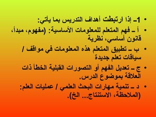 •
1
‫إذا‬ ‫ــ‬
‫ارتبطت‬
:‫يأتي‬ ‫بما‬ ‫التدريس‬ ‫أهداف‬
•
،‫مبدأ‬ ،‫(مفهوم‬ :‫األساسية‬ ‫للمعلومات‬ ‫المتعلم‬ ‫فهم‬ ‫ــ‬ ‫أ‬
‫نظرية‬ ،‫أساسي‬ ‫قانون‬
•
/ ‫مواقف‬ ‫في‬ ‫المعلومات‬ ‫هذه‬ ‫المتعلم‬ ‫تطبيق‬ ‫ــ‬ ‫ب‬
‫جديدة‬ ‫تعلم‬ ‫سياقات‬
•
‫ذات‬ ‫الخطأ‬ ‫القبلية‬ ‫التصورات‬ ‫أو‬ ‫الفهم‬ ‫تعديل‬ ‫ــ‬ ‫ج‬
.‫الدرس‬ ‫بموضوع‬ ‫العالقة‬
•
:‫العلم‬ ‫عمليات‬ / ‫العلمي‬ ‫البحث‬ ‫مهارات‬ ‫تنمية‬ ‫ــ‬ ‫د‬
.)‫الخ‬ ...‫االستنتاج‬ ،‫(المالحظة‬
 
