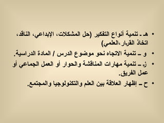 •
‫التفكير‬ ‫أنواع‬ ‫تنمية‬ ‫ـ‬ ‫هـ‬
(
،‫الناقد‬ ،‫اإلبداعي‬ ،‫المشكالت‬ ‫حل‬
)‫العلمي‬،‫(ار‬‫ر‬‫الق‬ ‫اتخاذ‬
•
.‫الدراسية‬ ‫المادة‬ / ‫الدرس‬ ‫موضوع‬ ‫نحو‬ ‫االتجاه‬ ‫تنمية‬ ‫ــ‬ ‫و‬
•
‫أو‬ ‫الجماعي‬ ‫العمل‬ ‫أو‬ ‫والحوار‬ ‫المناقشة‬ ‫مهارات‬ ‫تنمية‬ ‫ــ‬ (‫ز‬
.‫الفريق‬ ‫عمل‬
•
.‫والمجتمع‬ ‫والتكنولوجيا‬ ‫العلم‬ ‫بين‬ ‫العالقة‬ ‫إظهار‬ ‫ــ‬ ‫ح‬
 