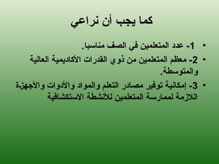 ‫نراعي‬ ‫أن‬ ‫يجب‬ ‫كما‬
•
1
.‫مناسبا‬ ‫الصف‬ ‫في‬ ‫المتعلمين‬ ‫عدد‬ -
•
2
‫العالية‬ ‫األكاديمية‬ ‫القدرات‬ ‫ذوي‬ ‫من‬ ‫المتعلمين‬ ‫معظم‬ -
.‫والمتوسطة‬
•
3
‫(ة‬‫ز‬‫واألجه‬ ‫واألدوات‬ ‫والمواد‬ ‫التعلم‬ ‫مصادر‬ ‫توفير‬ ‫إمكانية‬ -
‫االستكشافية‬ ‫لألنشطة‬ ‫المتعلمين‬ ‫لممارسة‬ ‫الالزمة‬
 