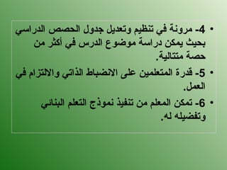 •
4
‫الدراسي‬ ‫الحصص‬ ‫جدول‬ ‫وتعديل‬ ‫تنظيم‬ ‫في‬ ‫مرونة‬ -
‫من‬ ‫أكثر‬ ‫في‬ ‫الدرس‬ ‫موضوع‬ ‫دراسة‬ ‫يمكن‬ ‫بحيث‬
.‫متتالية‬ ‫حصة‬
•
5
‫في‬ ‫وااللتزام‬ ‫الذاتي‬ ‫االنضباط‬ ‫على‬ ‫المتعلمين‬ ‫قدرة‬ -
.‫العمل‬
•
6
‫البنائي‬ ‫التعلم‬ ‫نموذج‬ ‫تنفيذ‬ ‫من‬ ‫المعلم‬ ‫تمكن‬ -
.‫له‬ ‫وتفضيله‬
 