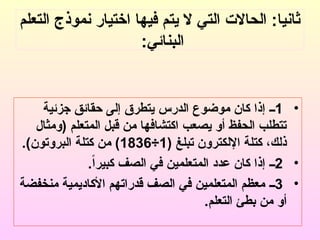 ‫التعلم‬ ‫نموذج‬ ‫اختيار‬ ‫فيها‬ ‫يتم‬ ‫ال‬ ‫التي‬ ‫الحاالت‬ :‫ثانيا‬
:‫البنائي‬
•
1
‫جزئية‬ ‫حقائق‬ ‫إلى‬ ‫يتطرق‬ ‫الدرس‬ ‫موضوع‬ ‫كان‬ ‫إذا‬ ‫ــ‬
‫(ومثال‬ ‫المتعلم‬ ‫قبل‬ ‫من‬ ‫اكتشافها‬ ‫يصعب‬ ‫أو‬ ‫الحفظ‬ ‫تتطلب‬
( ‫تبلغ‬ ‫اإللكترون‬ ‫كتلة‬ ،‫ذلك‬
1
÷
1836
)
.)‫البروتون‬ ‫كتلة‬ ‫من‬
•
2
.ً‫ا‬‫كبير‬ ‫الصف‬ ‫في‬ ‫المتعلمين‬ ‫عدد‬ ‫كان‬ ‫إذا‬ ‫ــ‬
•
3
‫منخفضة‬ ‫األكاديمية‬ ‫قدراتهم‬ ‫الصف‬ ‫في‬ ‫المتعلمين‬ ‫معظم‬ ‫ــ‬
.‫التعلم‬ ‫بطئ‬ ‫من‬ ‫أو‬
 
