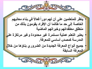 •
‫معانيهم‬ ‫بناء‬ ‫في‬ ً
‫ال‬‫فعا‬ ً‫ا‬‫دور‬ ‫لهم‬ ‫أن‬ ‫على‬ ‫للمتعلمين‬ ‫ينظر‬
‫من‬ ‫بذلك‬ ‫يقومون‬ ‫اإلفراد‬ ‫أن‬ ‫طالما‬ ‫ما‬ ‫حد‬ ‫إلى‬ ‫الخاصة‬
‫الماضية‬ ‫وخبراتهم‬ ‫معتقداتهم‬ ‫منطلق‬
•
‫على‬ ‫مرتكزة‬ ‫وغير‬ ‫محدودة‬ ‫غير‬ ‫مستمرة‬ ‫عملية‬ ‫التعلم‬ ‫يعتبر‬
.‫للمعرفة‬ ‫أساسي‬ (‫ر‬‫كمصد‬ ‫المدرسة‬
•
‫خالل‬ ‫من‬ ‫بناؤها‬ ‫الضروري‬ ‫من‬ ‫الجديدة‬ ‫المعرفة‬ ‫أنواع‬ ‫جميع‬
‫السابقة‬ ‫المعرفة‬
 