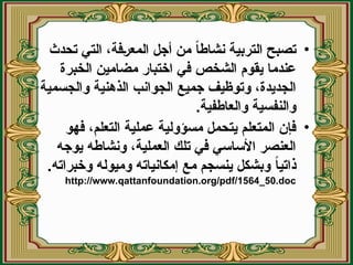 •
‫تحدث‬ ‫التي‬ ،‫(فة‬‫ر‬‫المع‬ ‫أجل‬ ‫من‬ ً‫ا‬‫نشاط‬ ‫التربية‬ ‫تصبح‬
‫الخبرة‬ ‫مضامين‬ ‫اختبار‬ ‫في‬ ‫الشخص‬ ‫يقوم‬ ‫عندما‬
‫والجسمية‬ ‫الذهنية‬ ‫الجوانب‬ ‫جميع‬ ‫وتوظيف‬ ،‫الجديدة‬
.‫والعاطفية‬ ‫والنفسية‬
•
‫فهو‬ ،‫التعلم‬ ‫عملية‬ ‫مسؤولية‬ ‫يتحمل‬ ‫المتعلم‬ ‫فإن‬
‫يوجه‬ ‫ونشاطه‬ ،‫العملية‬ ‫تلك‬ ‫في‬ ‫األساسي‬ ‫العنصر‬
.‫وخبراته‬ ‫وميوله‬ ‫إمكانياته‬ ‫مع‬ ‫ينسجم‬ ‫وبشكل‬ ً
‫ا‬‫ذاتي‬
http://www.qattanfoundation.org/pdf/1564_50.doc
 