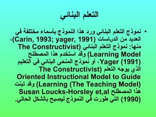 ‫البنائي‬ ‫التعلم‬
•
‫في‬ ‫مختلفة‬ ‫بأسماء‬ ‫النموذج‬ ‫هذا‬ ‫ورد‬ ‫البنائي‬ ‫التعلم‬ ‫نموذج‬
‫(اسات‬‫ر‬‫الد‬ ‫من‬ ‫العديد‬
(
Carin, 1993; yager, 1991
)
،
‫البنائي‬ ‫التعلم‬ ‫نموذج‬ :‫منها‬
(
The Constructivist
Learning Model
)
‫المصطلح‬ ‫هذا‬ ‫استخدم‬ ‫وقد‬
Yager (1991)
‫التعليم‬ ‫في‬ ‫البنائي‬ ‫المنحى‬ ‫نموذج‬ ‫أو‬ ،
‫التعلم‬ ‫يوجه‬ ‫الذي‬
(
The Constructivist
Oriented Instructional Model to Guide
Learning (The Teaching Model)
)
‫تبنت‬ ‫وقد‬
‫المصطلح‬ ‫هذا‬
Susan Loucks-Horsley et,al
(1990)
.‫الحالي‬ ‫بالشكل‬ ‫ليصبح‬ ‫النموذج‬ ‫في‬ ‫طورت‬ ‫التي‬
 