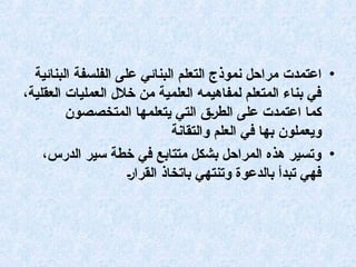 •
‫اعتمدت‬
‫البنائية‬ ‫الفلسفة‬ ‫على‬ ‫البنائي‬ ‫التعلم‬ ‫نموذج‬ ‫مراحل‬
،‫العقلية‬ ‫العمليات‬ ‫خالل‬ ‫من‬ ‫العلمية‬ ‫لمفاهيمه‬ ‫المتعلم‬ ‫بناء‬ ‫في‬
‫المتخصصون‬ ‫يتعلمها‬ ‫التي‬ ‫(ق‬‫ر‬‫الط‬ ‫على‬ ‫اعتمدت‬ ‫كما‬
‫والتقانة‬ ‫العلم‬ ‫في‬ ‫بها‬ ‫ويعملون‬
•
،‫الدرس‬ ‫سير‬ ‫خطة‬ ‫في‬ ‫متتابع‬ ‫بشكل‬ ‫المراحل‬ ‫هذه‬ ‫وتسير‬
(‫ر‬‫القرا‬ ‫باتخاذ‬ ‫وتنتهي‬ ‫بالدعوة‬ ‫تبدأ‬ ‫فهي‬
 