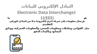 ‫ما‬ ‫لشركة‬ ‫ويسمح‬ ،‫إلكتروني‬ ‫بشكل‬ ‫التجارية‬ ‫المعلومات‬ ‫تبادل‬ ‫عملية‬ ‫هو‬
‫الورقي‬ ‫التبادل‬ ‫من‬ ‫اًل‬‫بد‬ ‫ا‬ً‫ي‬‫إلكترون‬ ‫أخرى‬ ‫شركة‬ ‫إلى‬ ‫معلومات‬ ‫بإرسال‬
.‫التقليدي‬
:
‫ووثائق‬ ،‫الجمركية‬ ‫والمعلومات‬ ،‫الشحن‬ ‫ومعلومات‬ ‫وتعامالت‬ ،‫الفواتير‬ ‫مثل‬
.‫الدفع‬ ‫وتأكيدات‬ ،‫البضائع‬
‫للبيانات‬ ‫اإللكتروني‬ ‫التبادل‬
(
Electronic Data Interchange
(EDI)
))
 