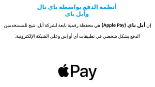 ‫إن‬
( ‫باي‬ ‫أبل‬
Apple Pay
)
‫للمستخدمين‬ ‫تتيح‬ ،‫أبل‬ ‫لشركة‬ ‫تابعة‬ ‫رقمية‬ ‫محفظة‬ ‫هي‬
.‫اإللكترونية‬ ‫الشبكة‬ ‫وعلى‬ ‫إس‬ ‫أو‬ ‫أي‬ ‫تطبيقات‬ ‫في‬ ‫شخصي‬ ‫بشكل‬ ‫الدفع‬
‫بال‬ ‫باي‬ ‫بواسطة‬ ‫الدفع‬ ‫أنظمة‬
‫باي‬ ‫وأبل‬
 
