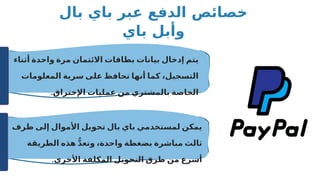‫بال‬ ‫باي‬ ‫عبر‬ ‫الدفع‬ ‫خصائص‬
‫باي‬ ‫وأبل‬
‫أثناء‬ ‫واحدة‬ ‫مرة‬ ‫االئتمان‬ ‫بطاقات‬ ‫بيانات‬ ‫إدخال‬ ‫يتم‬
‫المعلومات‬ ‫سرية‬ ‫على‬ ‫تحافظ‬ ‫أنها‬ ‫كما‬ ،‫التسجيل‬
.‫اإلختراق‬ ‫عمليات‬ ‫من‬ ‫بالمشتري‬ ‫الخاصة‬
‫طرف‬ ‫إلى‬ ‫األموال‬ ‫تحويل‬ ‫بال‬ ‫باي‬ ‫لمستخدمي‬ ‫يمكن‬
‫الطريقة‬ ‫هذه‬ ُّ‫د‬‫وتع‬ ،‫واحدة‬ ‫بضغطة‬ ‫مباشرة‬ ‫ثالث‬
.‫األخرى‬ ‫المكلفة‬ ‫التحويل‬ ‫طرق‬ ‫من‬ ‫أسرع‬
 