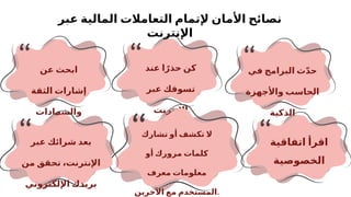 ‫عبر‬ ‫المالية‬ ‫التعامالت‬ ‫إلتمام‬ ‫األمان‬ ‫نصائح‬
‫اإلنترنت‬
‫في‬ ‫البرامج‬ ‫ث‬ّ‫د‬‫ح‬
‫واألجهزة‬ ‫الحاسب‬
‫الذكية‬
‫عند‬ ‫ا‬ً‫حذر‬ ‫كن‬
‫عبر‬ ‫تسوقك‬
‫اإلنترنت‬
‫عن‬ ‫ابحث‬
‫الثقة‬ ‫إشارات‬
‫والشهادات‬
‫الرقمية‬
‫اتفاقية‬ ‫اقرأ‬
‫الخصوصية‬
‫ال‬
‫تشارك‬ ‫أو‬ ‫تكشف‬
‫أو‬ ‫مرورك‬ ‫كلمات‬
‫معرف‬ ‫معلومات‬
‫اآلخرين‬ ‫مع‬ ‫المستخدم‬.
‫عبر‬ ‫شرائك‬ ‫بعد‬
‫من‬ ‫تحقق‬ ،‫اإلنترنت‬
‫اإللكتروني‬ ‫بريدك‬
 