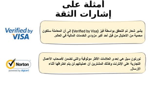 ‫على‬ ‫أمثلة‬
‫الثقة‬ ‫إشارات‬
( ‫فيز‬ ‫بواسطة‬ ‫التحقق‬ ‫تم‬ ‫شعار‬ ‫يشير‬
Verified by Visa
‫ستكون‬ ‫المعاملة‬ ‫أن‬ ‫إلى‬ )
‫العالم‬ ‫في‬ ‫المالية‬ ‫الخدمات‬ ‫مزودي‬ ‫أكبر‬ ‫أحد‬ ‫قبل‬ ‫من‬ ‫االحتيال‬ ‫من‬ ‫محمية‬
.
‫األعمال‬ ‫ألصحاب‬ ‫تضمن‬ ‫والتي‬ ‫موثوقية‬ ‫األكثر‬ ‫العالمات‬ ‫إحدى‬ ‫هي‬ ‫سيل‬ ‫نورتون‬
‫أثناء‬ ‫اختراقها‬ ‫يتم‬ ‫لن‬ ‫عملياتهم‬ ‫أن‬ ‫المشترين‬ ‫وكذلك‬ ‫اإلنترنت‬ ‫على‬ ‫التجارية‬
.‫اإلرسال‬
 