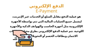 ‫اإللكتروني‬ ‫الدفع‬
E-Payment
،‫اإلنترنت‬ ‫عبر‬ ‫الخدمات‬ ‫أو‬ ‫السلع‬ ‫مقابل‬ ‫الدفع‬ ‫عملية‬ ‫هو‬
‫األجهزة‬ ‫بواسطة‬ ‫تتم‬ ‫التي‬ ‫المالية‬ ‫العمليات‬ ‫جميع‬ ‫ليشمل‬
‫واألجهزة‬ ‫الذكية‬ ‫والهواتف‬ ‫الحاسب‬ ‫أجهزة‬ ‫مثل‬ ‫اإللكترونية‬
.
‫بطاقات‬ ‫مختلفة‬ ‫بطرق‬ ‫اإللكتروني‬ ‫الدفع‬ ‫عملية‬ ‫تتم‬ ‫اللوحية‬
.‫المصرفية‬ ‫التحويالت‬ ‫أو‬ ‫الخصم‬ ‫وبطاقات‬ ‫االئتمان‬
 