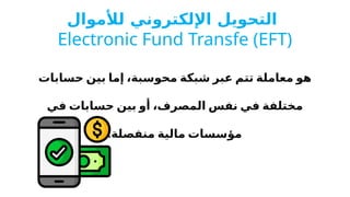 ‫لألموال‬ ‫اإللكتروني‬ ‫التحويل‬
Electronic Fund Transfe (EFT)
‫حسابات‬ ‫بين‬ ‫إما‬ ،‫محوسبة‬ ‫شبكة‬ ‫عبر‬ ‫تتم‬ ‫معاملة‬ ‫هو‬
‫في‬ ‫حسابات‬ ‫بين‬ ‫أو‬ ،‫المصرف‬ ‫نفس‬ ‫في‬ ‫مختلفة‬
‫مالية‬ ‫مؤسسات‬
.‫منفصلة‬
 