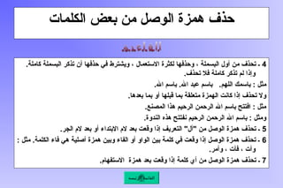 ‫الكلمات‬ ‫بعض‬ ‫من‬ ‫الوصل‬ ‫همزة‬ ‫حذف‬
4
.‫كاملة‬ ‫البسملة‬ ‫تذكر‬ ‫أن‬ ‫حذفها‬ ‫في‬ ‫ويشترط‬ ، ‫االستعمال‬ ‫لكثرة‬ ‫وحذفها‬ ، ‫البسملة‬ ‫أول‬ ‫من‬ ‫تحذف‬ ‫ـ‬
.‫تحذف‬ ‫فال‬ ‫كاملة‬ ‫تذكر‬ ‫لم‬ ‫وإذا‬
.‫اهلل‬ ‫باسم‬ .‫اهلل‬ ‫عبد‬ ‫باسم‬ .‫اللهم‬ ‫باسمك‬ : ‫مثل‬
.‫بعدها‬ ‫بما‬ ‫أو‬ ‫قبلها‬ ‫بما‬ ‫متعلقة‬ ‫الهمزة‬ ‫كانت‬ ‫إذا‬ ‫تحذف‬ ‫وال‬
.‫المصنع‬ ‫هذا‬ ‫الرحيم‬ ‫الرحمن‬ ‫اهلل‬ ‫باسم‬ ‫افتتح‬ : ‫مثل‬
.‫الندوة‬ ‫هذه‬ ‫نفتتح‬ ‫الرحيم‬ ‫الرحمن‬ ‫اهلل‬ ‫باسم‬ : ‫ومثل‬
5
.‫الجر‬ ‫الم‬ ‫بعد‬ ‫أو‬ ‫االبتداء‬ ‫الم‬ ‫بعد‬ ‫وقعت‬ ‫إذا‬ ‫التعريف‬ "‫"أل‬ ‫من‬ ‫الوصل‬ ‫همزة‬ ‫تحذف‬ ‫ـ‬
6
: ‫مثل‬ .‫الكلمة‬ ‫فاء‬ ‫هي‬ ‫أصلية‬ ‫همزة‬ ‫وبين‬ ‫الفاء‬ ‫أو‬ ‫الواو‬ ‫بين‬ ‫كلمة‬ ‫في‬ ‫وقعت‬ ‫إذا‬ ‫الوصل‬ ‫همزة‬ ‫تحذف‬ ‫ـ‬
.‫وأمر‬ ، ‫فأت‬ ، ‫وأت‬
7
.‫االستفهام‬ ‫همزة‬ ‫بعد‬ ‫وقعت‬ ‫إذا‬ ‫كلمة‬ ‫أي‬ ‫من‬ ‫الوصل‬ ‫همزة‬ ‫تحذف‬ ‫ـ‬
‫الرئيسة‬ ‫القائمة‬
 