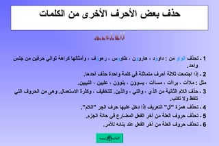 ‫الكلمات‬ ‫من‬ ‫األخرى‬ ‫األحرف‬ ‫بعض‬ ‫حذف‬
1
‫تحذف‬ ‫ـ‬
‫الواو‬
‫داو‬ : ‫من‬
‫و‬
‫هارو‬ ، ‫د‬
‫و‬
‫طاو‬ ، ‫ن‬
‫و‬
‫رءو‬ ، ‫س‬
‫و‬
‫جنس‬ ‫من‬ ‫حرفين‬ ‫توالي‬ ‫كراهة‬ ‫وأمثالها‬ ، ‫ف‬
.‫واحد‬
2
.‫أحدها‬ ‫حذف‬ ‫واحدة‬ ‫كلمة‬ ‫في‬ ‫متماثلة‬ ‫أحرف‬ ‫ثالثة‬ ‫اجتمعت‬ ‫إذا‬ ‫ـ‬
.‫النبيين‬ ، ‫عليين‬ ، ‫ينوؤن‬ ، ‫يسوؤن‬ ، ‫مساآت‬ ، ‫براآت‬ ، ‫مالآت‬ : ‫مثل‬
3
‫التي‬ ‫الحروف‬ ‫من‬ ‫وهى‬ .‫االستعمال‬ ‫وكثرة‬ ، ‫للتخفيف‬ .‫والذين‬ ، ‫والتي‬ ، ‫الذي‬ ‫من‬ ‫الثانية‬ ‫الالم‬ ‫حذف‬ ‫ـ‬
.‫تكتب‬ ‫وال‬ ‫تلفظ‬
4
."‫"الالم‬ ‫الجر‬ ‫حرف‬ ‫عليها‬ ‫دخل‬ ‫إذا‬ ‫التعريف‬ "‫"أل‬ ‫همزة‬ ‫تحذف‬ ‫ـ‬
5
.‫الجزم‬ ‫حالة‬ ‫في‬ ‫المضارع‬ ‫الفعل‬ ‫آخر‬ ‫من‬ ‫العلة‬ ‫حروف‬ ‫تحذف‬ ‫ـ‬
6
.‫لألمر‬ ‫بنائه‬ ‫عند‬ ‫الفعل‬ ‫آخر‬ ‫من‬ ‫العلة‬ ‫حروف‬ ‫تحذف‬ ‫ـ‬
‫الرئيسة‬ ‫القائمة‬
 