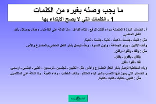 ‫الكلمات‬ ‫من‬ ‫بغيره‬ ‫وصله‬ ‫يجب‬ ‫ما‬
1
‫بها‬ ‫االبتداء‬ ‫يصح‬ ‫ال‬ ‫التي‬ ‫الكلمات‬ ‫ـ‬
‫ـ‬ ‫أ‬
‫بآخر‬ ‫يوصالن‬ ‫وهذان‬ .‫الفاعلين‬ ‫على‬ ‫الدالة‬ ‫ونا‬ ، ‫الفاعل‬ ‫كتاء‬ ، ‫للرفع‬ ‫أكانت‬ ‫سواء‬ ‫المتصلة‬ ‫البارزة‬ ‫الضمائر‬
.‫الماضي‬ ‫الفعل‬
.‫ذهبنا‬ ‫ـ‬ ‫جلسنا‬ ‫ـ‬ ‫كتبنا‬ ، ُ
‫ذهبت‬ ‫ـ‬ ُ
‫جلست‬ ‫ـ‬ ُ
‫كتبت‬ : ‫مثل‬
.‫واألمر‬ ‫والمضارع‬ ‫الماضي‬ ‫الفعل‬ ‫بآخر‬ ‫توصل‬ ‫وهذه‬ ، ‫النسوة‬ ‫ونون‬ ، ‫الجماعة‬ ‫وواو‬ ، ‫االثنين‬ ‫وألف‬
.‫وقفن‬ ‫ـ‬ ‫وقفوا‬ ‫ـ‬ ‫وقفا‬ : ‫مثل‬
.‫يقفن‬ ‫ـ‬ ‫يقفون‬ ‫ـ‬ ‫يقفان‬
.‫قفن‬ ‫ـ‬ ‫قفوا‬ ‫ـ‬ ‫قفا‬
.‫ارسمي‬ ‫ـ‬ ‫اجلسي‬ ‫ـ‬ ‫اكتبي‬ ، ‫ترسمين‬ ‫ـ‬ ‫تجلسين‬ ‫ـ‬ ‫تكتبين‬ : ‫مثل‬ .‫واألمر‬ ‫المضارع‬ ‫الفعل‬ ‫بآخر‬ ‫توصل‬ ‫المخاطبة‬ ‫وياء‬
.‫المتكلمين‬ ‫على‬ ‫الدالة‬ ‫ونا‬ ، ‫الغيبة‬ ‫وهاء‬ ، ‫الخطاب‬ ‫وكاف‬ ، ‫المتكلم‬ ‫كياء‬ ‫والجر‬ ‫النصب‬ ‫فيها‬ ‫يجوز‬ ‫التي‬ ‫الضمائر‬ ‫و‬
.‫كتابنا‬ ‫ـ‬ ‫كتابه‬ ‫ـ‬ ‫كتابك‬ ‫ـ‬ ‫كتابي‬ : ‫مثل‬
‫الرئيسة‬ ‫القائمة‬
 