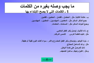 ‫الكلمات‬ ‫من‬ ‫بغيره‬ ‫وصله‬ ‫يجب‬ ‫ما‬
1
‫بها‬ ‫االبتداء‬ ‫يصح‬ ‫ال‬ ‫التي‬ ‫الكلمات‬ ‫ـ‬
.‫ين‬َ
‫م‬‫القل‬ ‫ـ‬ ‫ين‬َ
‫م‬‫المعل‬ ، ‫القلمان‬ ‫ـ‬ ‫المعلمان‬ : ‫مثل‬ .‫التثنية‬ ‫عالمة‬ ‫ـ‬ ‫ب‬
.‫ِهندسين‬
‫م‬‫ال‬ ‫ـ‬ ‫ِين‬
‫م‬‫المعل‬ ، ‫المهندسون‬ ‫ـ‬ ‫المعلمون‬ : ‫مثل‬ .‫السالم‬ ‫المذكر‬ ‫جمع‬
.‫المعلمات‬ ‫ـ‬ ‫المسلمات‬ : ‫مثل‬ .‫السالم‬ ‫المؤنث‬ ‫وجمع‬
.‫الماضي‬ ‫الفعل‬ ‫بآخر‬ ‫توصل‬ .‫التأنيث‬ ‫تاء‬ ‫ـ‬ ‫ج‬
.‫الدرس‬ ‫فاطمة‬ ‫كتبت‬ : ‫مثل‬
.‫أشرقت‬ ‫الشمس‬
.‫خفيفة‬ ‫أم‬ ‫ثقيلة‬ ‫النون‬ ‫أكانت‬ ‫سواء‬ ، ‫واألمر‬ ‫المضارع‬ ‫الفعل‬ ‫بآخر‬ ‫وتوصالن‬ .‫التوكيد‬ ‫نونا‬ ‫ـ‬ ‫د‬
.‫المحتاج‬ َّ
‫ألساعدن‬ ‫واهلل‬ : ‫مثل‬
.‫الوطن‬ ‫خدمة‬ ‫على‬ َّ
‫ألحرصن‬ ‫تاهلل‬
.‫الضعيف‬ ْ
‫ساعدن‬ .‫واجبك‬ ْ
‫اكتبن‬ : ‫ومثل‬
‫الرئيسة‬ ‫القائمة‬
 