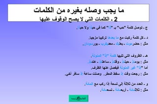 ‫الكلمات‬ ‫من‬ ‫بغيره‬ ‫وصله‬ ‫يجب‬ ‫ما‬
2
‫عليها‬ ‫الوقوف‬ ‫يصح‬ ‫ال‬ ‫التي‬ ‫الكلمات‬ ‫ـ‬
" ِ‫ـ‬‫ب‬ "‫"حب‬ ‫كلمة‬ ‫توصل‬ ‫ـ‬ ‫ج‬
‫ذا‬
‫حب‬ ‫في‬ ‫كما‬ "
‫ذا‬
‫حب‬ ‫وال‬
‫ذا‬
.
‫مع‬ ‫ركبت‬ ‫كلمة‬ ‫كل‬ ‫ـ‬ ‫د‬
‫بعدها‬ ‫ما‬
.‫مزجيا‬ ‫تركيبا‬
‫حضر‬ : ‫مثل‬
‫موت‬
‫بعل‬ ‫ـ‬
‫بك‬
‫معد‬ ‫ـ‬
‫ـرب‬‫ك‬‫ي‬
‫بور‬ ‫ـ‬
‫سودان‬
.
‫تليها‬ ‫التي‬ ‫الظروف‬ ‫ـ‬ ‫هـ‬
‫المنونة‬ "‫"إذ‬ ‫كلمة‬
.
‫يوم‬ : ‫مثل‬
ٍ
‫ذ‬‫ئ‬
‫حين‬ ‫ـ‬
ٍ
‫ذ‬‫ئ‬
‫وقت‬ ‫ـ‬
ٍ
‫ذ‬‫ئ‬
‫ساعت‬ ‫ـ‬
ٍ
‫ذ‬‫ئ‬
‫عند‬ ‫ـ‬
.ٍ
‫ذ‬‫ئ‬
" ‫أما‬
‫المنونة‬ ‫غير‬ "‫إذ‬
.‫الظرف‬ ‫عنها‬ ‫فيفصل‬
‫وقت‬ ‫رجعت‬ : ‫مثل‬
‫إذ‬
‫ساعة‬ ‫وصلت‬ .‫المطر‬ ‫سقط‬
‫إذ‬
.‫أخي‬ ‫سافر‬
‫مع‬ ‫ركب‬ ‫إذا‬ ‫تسعة‬ ‫إلى‬ ‫ثالثة‬ ‫من‬ ‫العدد‬ ‫ـ‬ ‫و‬
‫المائة‬
.
‫ثالث‬ : ‫مثل‬
‫مائة‬
‫أربع‬ ‫ـ‬
‫مائة‬
‫تسع‬ ‫ـ‬
‫مائة‬
.
‫الرئيسة‬ ‫القائمة‬
 