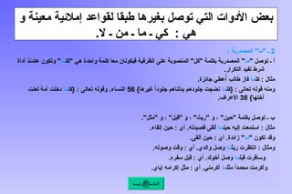 ‫و‬ ‫معينة‬ ‫إمالئية‬ ‫لقواعد‬ ‫طبقا‬ ‫بغيرها‬ ‫توصل‬ ‫التي‬ ‫األدوات‬ ‫بعض‬
.‫ال‬ ‫ـ‬ ‫من‬ ‫ـ‬ ‫ما‬ ‫ـ‬ ‫كي‬ : ‫هي‬
2
: ‫المصدرية‬ "‫"ما‬ ‫ـ‬
" ‫توصل‬ ‫ـ‬ ‫أ‬
‫ما‬
‫"كل‬ ‫هي‬ ‫واحدة‬ ‫كلمة‬ ‫معا‬ ‫فيكونان‬ ‫الظرفية‬ ‫على‬ ‫المنصوبة‬ "‫"كل‬ ‫بكلمة‬ ‫المصدرية‬ "
‫ما‬
‫أداة‬ ‫عندئذ‬ ‫وتكون‬ "
.‫التكرار‬ ‫تفيد‬ ‫شرط‬
‫كل‬ : ‫مثال‬
‫ما‬
.‫جائزة‬ ‫عطي‬ُ‫أ‬ ‫طالب‬ ‫فاز‬
‫{كل‬ : ‫تعالى‬ ‫قوله‬ ‫ومنه‬
‫ما‬
}‫غيرها‬ ً‫ا‬‫جلود‬ ‫بدلناهم‬ ‫جلودهم‬ ‫نضجت‬
56
‫{كل‬ : ‫تعالى‬ ‫وقوله‬ .‫النساء‬
‫ما‬
‫لعنت‬ ‫أمة‬ ‫دخلت‬
}‫أختها‬
38
.‫األعراف‬
."‫"مثل‬ ‫و‬ ، "‫"قبل‬ ‫و‬ ، "‫"ريث‬ ‫و‬ ، "‫"حين‬ ‫بكلمة‬ ‫توصل‬ ‫ـ‬ ‫ب‬
‫حين‬ ‫إليه‬ ‫استمعت‬ : ‫مثال‬
‫ما‬
.‫إلقاء‬ ‫حين‬ : ‫أي‬ .‫قصيدته‬ ‫ألقى‬
" ‫تكون‬ ‫وقد‬
‫ما‬
.‫ألقى‬ ‫حين‬ : ‫أي‬ .‫زائدة‬ "
‫ريث‬ ‫انتظرت‬ : ‫ومثال‬
‫ما‬
.‫وصوله‬ ‫وقت‬ : ‫أي‬ .‫والدي‬ ‫وصل‬
‫قبل‬ ‫وسافرت‬
‫ما‬
.‫سفره‬ ‫قبل‬ : ‫أي‬ .‫أخوك‬ ‫وصل‬
‫مثل‬ ً‫ا‬‫محمد‬ ‫وأكرمت‬
‫ما‬
.‫إياي‬ ‫إكرامه‬ ‫مثل‬ : ‫أي‬ .‫أكرمني‬
‫الرئيسة‬ ‫القائمة‬
 