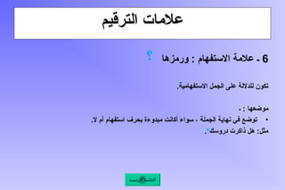 ‫الترقيم‬ ‫عالمات‬
6
‫ورمزها‬ : ‫االستفهام‬ ‫عالمة‬ ‫ـ‬
‫؟‬
.‫االستفهامية‬ ‫الجمل‬ ‫على‬ ‫للداللة‬ ‫تكون‬
‫ـ‬ : ‫موضعها‬
•
.‫ال‬ ‫أم‬ ‫استفهام‬ ‫بحرف‬ ‫مبدوءة‬ ‫أكانت‬ ‫سواء‬ ، ‫الجملة‬ ‫نهاية‬ ‫في‬ ‫توضع‬
‫دروسك‬ ‫ذاكرت‬ ‫هل‬ :‫مثل‬
‫؟‬
.
‫الرئيسة‬ ‫القائمة‬
 