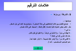 ‫الترقيم‬ ‫عالمات‬
9
‫ورمزها‬ : ‫الشرطة‬ ‫ـ‬
‫ـ‬
‫ـ‬ : ‫موضعها‬
•
.‫السطر‬ ‫أول‬ ‫في‬ ‫العدد‬ ‫بعد‬ ‫وتوضع‬ ، ‫المحاورة‬ ‫حالة‬ ‫في‬ ‫المتخاطبين‬ ‫كالم‬ ‫بين‬ ‫للفصل‬ ‫توضع‬
.‫خصال‬ ‫ثالث‬ ‫على‬ ‫أصحبك‬ : ‫للملك‬ ‫فقال‬ .‫لخدمته‬ ً
‫ا‬‫كاتب‬ ‫الملوك‬ ‫بعض‬ ‫طلب‬ : ‫مثل‬
‫ـ‬
‫؟‬ ‫هي‬ ‫ما‬
‫ـ‬
.‫قائل‬ ‫قول‬ َّ
‫في‬ ‫تقبل‬ ‫وال‬ ، ً
‫ا‬‫عرض‬ ‫لي‬ ‫تشتم‬ ‫وال‬ ، ً‫ا‬‫ستر‬ ‫لي‬ ‫تهتك‬ ‫ال‬
‫ـ‬
‫؟‬ ‫عندك‬ ‫لي‬ ‫فما‬ .‫عندي‬ ‫لك‬ ‫هذه‬
‫ـ‬
.ً‫ا‬‫أحد‬ ‫عليك‬ ‫أؤثر‬ ‫ال‬ ، ‫نصيحة‬ ‫عنك‬ ‫أؤخر‬ ‫وال‬ ، ً‫ا‬‫سر‬ ‫لك‬ ‫أفشي‬ ‫ال‬
‫ـ‬
.! ‫أنت‬ ، ‫المستصحب‬ ‫الصاحب‬ ‫نعم‬
‫الرئيسة‬ ‫القائمة‬
 