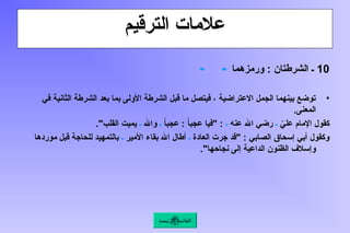 ‫الترقيم‬ ‫عالمات‬
10
‫ورمزهما‬ : ‫الشرطتان‬ ‫ـ‬
‫ـ‬ ‫ـ‬
•
‫في‬ ‫الثانية‬ ‫الشرطة‬ ‫بعد‬ ‫بما‬ ‫األولى‬ ‫الشرطة‬ ‫قبل‬ ‫ما‬ ‫فيتصل‬ ، ‫االعتراضية‬ ‫الجمل‬ ‫بينهما‬ ‫توضع‬
.‫المعنى‬
ّ
‫علي‬ ‫اإلمام‬ ‫كقول‬
‫ـ‬
‫عنه‬ ‫اهلل‬ ‫رضي‬
‫ـ‬
ً
‫ا‬‫عجب‬ : ً
‫ا‬‫عجب‬ ‫"فيا‬ :
‫ـ‬
‫واهلل‬
‫ـ‬
."‫القلب‬ ‫يميت‬
‫العادة‬ ‫جرت‬ ‫"قد‬ : ‫الصابي‬ ‫إسحاق‬ ‫أبي‬ ‫وكقول‬
‫ـ‬
‫األمير‬ ‫بقاء‬ ‫اهلل‬ ‫أطال‬
‫ـ‬
‫موردها‬ ‫قبل‬ ‫للحاجة‬ ‫بالتمهيد‬
."‫نجاحها‬ ‫إلى‬ ‫الداعية‬ ‫الظنون‬ ‫وإسالف‬
‫الرئيسة‬ ‫القائمة‬
 