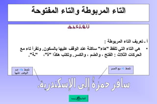 ‫المفتوحة‬ ‫والتاء‬ ‫المربوطة‬ ‫التاء‬
: ‫المربوطة‬ ‫التاء‬ ‫تعريف‬ ‫ـ‬ ‫أ‬
•
‫مع‬ ‫تاء‬ ‫وتقرأ‬ .‫بالسكون‬ ‫عليها‬ ‫الوقف‬ ‫عند‬ ‫ساكنة‬ "‫"هاء‬ ‫تلفظ‬ ‫التي‬ ‫التاء‬ ‫هي‬
."‫"ـة‬ ،"‫"ة‬ ‫هكذا‬ ‫وتكتب‬ .‫والكسر‬ ، ‫والضم‬ ، ‫الفتح‬ : ‫الثالث‬ ‫الحركات‬
‫تلفظ‬
‫هاء‬
‫عند‬
‫عليها‬ ‫الوقف‬
‫تلفظ‬
‫تاء‬
‫الضم‬ ‫مع‬
‫الرئيسة‬ ‫القائمة‬
 