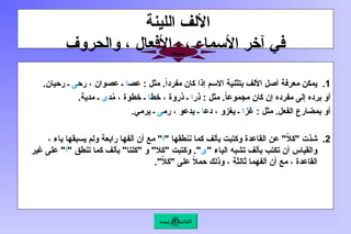 ‫اللينة‬ ‫األلف‬
‫والحروف‬ ، ‫واألفعال‬ ، ‫األسماء‬ ‫آخر‬ ‫في‬
.1
‫عص‬ : ‫مثل‬ .ً‫ا‬‫مفرد‬ ‫كان‬ ‫إذا‬ ‫االسم‬ ‫بتثنية‬ ‫األلف‬ ‫أصل‬ ‫معرفة‬ ‫يمكن‬
‫ا‬
‫رح‬ ، ‫عصوان‬ ‫ـ‬
‫ى‬
.‫رحيان‬ ‫ـ‬
‫ذر‬ : ‫مثل‬ .ً
‫ا‬‫مجموع‬ ‫كان‬ ‫إن‬ ‫مفرده‬ ‫إلى‬ ‫برده‬ ‫أو‬
‫ا‬
‫خط‬ ، ‫ذروة‬ ‫ـ‬
‫ا‬
‫د‬ُ
‫م‬ ، ‫خطوة‬ ‫ـ‬
‫ى‬
.‫مدية‬ ‫ـ‬
‫غز‬ : ‫مثل‬ .‫الفعل‬ ‫بمضارع‬ ‫أو‬
‫ا‬
‫دع‬ ، ‫يغزو‬ ‫ـ‬
‫ا‬
‫رم‬ ، ‫يدعو‬ ‫ـ‬
‫ى‬
.‫يرمي‬ ‫ـ‬
.2
" ‫ننطقها‬ ‫كما‬ ‫بألف‬ ‫وكتبت‬ ‫القاعدة‬ ‫عن‬ "ّ
‫ال‬‫"ك‬ ‫شذت‬
‫ا‬
، ‫ياء‬ ‫يسبقها‬ ‫ولم‬ ‫رابعة‬ ‫ألفها‬ ‫أن‬ ‫مع‬ "
" ‫الياء‬ ‫تشبه‬ ‫بألف‬ ‫تكتب‬ ‫أن‬ ‫والقياس‬
‫ى‬
" ‫تنطق‬ ‫كما‬ ‫بألف‬ "‫"كلتا‬ ‫و‬ "‫"كال‬ ‫وكتبت‬ ."
‫ا‬
‫غير‬ ‫على‬ "
."ّ
‫ال‬‫"ك‬ ‫على‬ ً
‫ال‬‫حم‬ ‫وذلك‬ ، ‫ثالثة‬ ‫ألفهما‬ ‫أن‬ ‫مع‬ ، ‫القاعدة‬
‫الرئيسة‬ ‫القائمة‬
‫تنبيه‬
 
