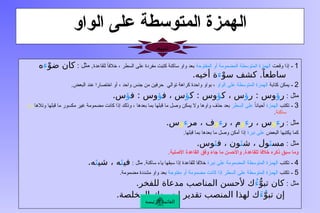 ‫الواو‬ ‫على‬ ‫المتوسطة‬ ‫الهمزة‬
1
‫ـ‬
‫وقعت‬ ‫إذا‬
‫المفتوحة‬ ‫أو‬ ‫المضمومة‬ ‫المتوسطة‬ ‫الهمزة‬
‫للقاعدة‬ ً
‫خالفا‬ ، ‫السطر‬ ‫على‬ ‫مفردة‬ ‫كتبت‬ ‫ساكنة‬ ‫واو‬ ‫بعد‬
: ‫مثل‬ .
ْ‫ضو‬ ‫كان‬
‫ء‬
‫ه‬
ْ‫سو‬ ‫كشف‬ .ً‫ساطعا‬
‫ء‬
.‫أخيه‬ ‫ة‬
2
‫ـ‬
‫كتابة‬ ‫يمكن‬
‫الواو‬ ‫على‬ ‫المتوسطة‬ ‫الهمزة‬
.‫البعض‬ ‫عند‬ ‫اختصارا‬ ‫أو‬ ، ‫واحد‬ ‫جنس‬ ‫من‬ ‫حرفين‬ ‫توالي‬ ‫كراهة‬ ‫واحدة‬ ‫بواو‬ ،
: ‫مثل‬
‫ر‬
‫ؤ‬
‫ر‬ : ‫وس‬
‫ؤ‬
‫ك‬ ، ‫س‬
‫ؤ‬
‫ك‬ : ‫وس‬
‫ؤ‬
‫ف‬ ، ‫س‬
‫ؤ‬
‫ف‬ : ‫وس‬
‫ؤ‬
.‫س‬
3
‫ـ‬
‫تكتب‬
‫الهمزة‬
ً‫أحيانا‬
‫السطر‬ ‫على‬
‫وتالها‬ ‫قبلها‬ ‫ما‬ ‫مكسور‬ ‫غير‬ ‫مضمومة‬ ‫كانت‬ ‫إذا‬ ‫وذلك‬ ، ‫بعدها‬ ‫بما‬ ‫قبلها‬ ‫ما‬ ‫وصل‬ ‫يمكن‬ ‫وال‬ ‫واوها‬ ‫حذف‬ ‫بعد‬
‫واو‬
‫ساكنة‬
.
: ‫مثل‬
‫ر‬
‫ء‬
‫و‬
‫ر‬ ، ‫س‬
‫ء‬
‫و‬
‫ر‬ ، ‫م‬
‫ء‬
‫و‬
‫مر‬ ، ‫ف‬
‫ء‬
‫و‬
.‫س‬
‫البعض‬ ‫يكتبها‬ ‫كما‬
‫نبرة‬ ‫على‬
.‫قبلها‬ ‫بما‬ ‫بعدها‬ ‫ما‬ ‫وصل‬ ‫أمكن‬ ‫إذا‬
: ‫مثل‬
‫مس‬
‫ئ‬
‫ش‬ ، ‫ول‬
‫ئ‬
‫ف‬ ، ‫ون‬
‫ئ‬
.‫وس‬
.‫األصلية‬ ‫القاعدة‬ ‫وفق‬ ‫جاء‬ ‫ما‬ ‫واألحسن‬ .‫للقاعدة‬ ‫خالفا‬ ‫ذكره‬ ‫سبق‬ ‫وما‬
4
‫ـ‬
‫تكتب‬
‫المضمومة‬ ‫المتوسطة‬ ‫الهمزة‬
‫نبرة‬ ‫على‬
.‫ساكنة‬ ‫ياء‬ ‫سبقها‬ ‫إذا‬ ‫للقاعدة‬ ‫خالفا‬
: ‫مثل‬
‫في‬
‫ئ‬
‫شي‬ ، ‫ه‬
‫ئ‬
.‫ه‬
5
‫ـ‬
‫تكتب‬
‫مفتوحة‬ ‫أو‬ ‫مضمومة‬ ‫كانت‬ ‫إذا‬ ‫السطر‬ ‫على‬ ‫المتوسطة‬ ‫الهمزة‬
.‫مضمومة‬ ‫مشددة‬ ‫واو‬ ‫بعد‬
: ‫مثل‬
ُّ‫تبو‬ ‫كان‬
ُ‫ء‬
.‫للفخر‬ ‫مدعاة‬ ‫المناصب‬ ‫ألحسن‬ ‫ك‬
ّ‫تبو‬ ‫إن‬
َ‫ء‬ُ
.‫المخلصة‬ ‫لجهودك‬ ‫تقدير‬ ‫المنصب‬ ‫لهذا‬ ‫ك‬
‫الرئيسة‬ ‫القائمة‬
‫تنبيه‬
 