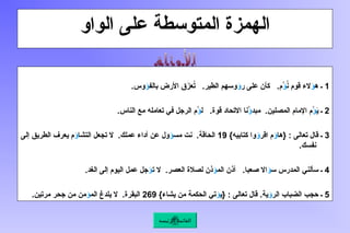 ‫الواو‬ ‫على‬ ‫المتوسطة‬ ‫الهمزة‬
1
‫ه‬ ‫ـ‬
‫ؤ‬
ُ
‫ن‬ ‫قوم‬ ‫الء‬
‫ؤ‬
‫ر‬ ‫على‬ ‫كأن‬ .‫ُم‬
‫ؤ‬
‫بالف‬ ‫األرض‬ ‫ق‬َ
‫ز‬‫ع‬ُ
‫ت‬ .‫الطير‬ ‫وسهم‬
‫ؤ‬
.‫وس‬
2
َ
‫ي‬ ‫ـ‬
‫ؤ‬
‫مبد‬ .‫المصلين‬ ‫اإلمام‬ ‫ُم‬
‫ؤ‬
‫ل‬ .‫قوة‬ ‫االتحاد‬ ‫ُنا‬
‫ؤ‬
.‫الناس‬ ‫مع‬ ‫تعامله‬ ‫في‬ ‫الرجل‬ ‫ُم‬
3
‫{ها‬ : ‫تعالى‬ ‫قال‬ ‫ـ‬
‫ؤ‬
‫اقر‬ ‫م‬
‫ؤ‬
}‫كتابيه‬ ‫وا‬
19
‫مس‬ ‫نت‬ .‫الحاقة‬
‫ؤ‬
‫التشا‬ ‫تجعل‬ ‫ال‬ .‫عملك‬ ‫أداء‬ ‫عن‬ ‫ول‬
‫ؤ‬
‫إلى‬ ‫الطريق‬ ‫يعرف‬ ‫م‬
.‫نفسك‬
4
‫س‬ ‫المدرس‬ ‫سألني‬ ‫ـ‬
‫ؤ‬
‫الم‬ ‫أذن‬ .‫صعبا‬ ‫اال‬
‫ؤ‬
‫ت‬ ‫ال‬ .‫العصر‬ ‫لصالة‬ ‫ذن‬
‫ؤ‬
.‫الغد‬ ‫إلى‬ ‫اليوم‬ ‫عمل‬ ‫جل‬
5
‫الر‬ ‫الضباب‬ ‫حجب‬ ‫ـ‬
‫ؤ‬
‫{ي‬ : ‫تعالى‬ ‫قال‬ .‫ية‬
‫ؤ‬
}‫يشاء‬ ‫من‬ ‫الحكمة‬ ‫تي‬
269
‫الم‬ ‫يلدغ‬ ‫ال‬ .‫البقرة‬
‫ؤ‬
.‫مرتين‬ ‫جحر‬ ‫من‬ ‫من‬
‫الرئيسة‬ ‫القائمة‬
 