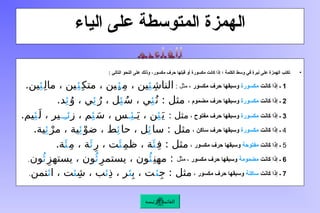 ‫الياء‬ ‫على‬ ‫المتوسطة‬ ‫الهمزة‬
•
،‫مكسور‬ ‫حرف‬ ‫قبلها‬ ‫أو‬ ‫مكسورة‬ ‫كانت‬ ‫إذا‬ ‫؛‬ ‫الكلمة‬ ‫وسط‬ ‫في‬ ‫نبرة‬ ‫على‬ ‫الهمزة‬ ‫تكتب‬
: ‫التالي‬ ‫النحو‬ ‫على‬ ‫وذلك‬
1
‫ـ‬
‫كانت‬ ‫إذا‬
‫مكسورة‬
‫مكسور‬ ‫حرف‬ ‫وسبقها‬
: ‫مثل‬ ،
ِ‫ش‬‫النا‬
‫ِئ‬
ِ‫م‬ ، ‫ين‬
‫ِئ‬
ِ‫متك‬ ، ‫ِين‬
‫ِئ‬
ِ‫ل‬‫ما‬ ، ‫ين‬
‫ِئ‬
.‫ين‬
2
‫إذا‬ ‫ـ‬
‫كانت‬
‫مكسورة‬
‫مضموم‬ ‫حرف‬ ‫وسبقها‬
،
ُ‫ن‬ : ‫مثل‬
‫ِئ‬
ُ‫س‬ ، ‫ي‬
‫ِئ‬
ُ‫ر‬ ، ‫ل‬
‫ِئ‬
ُ‫و‬ ، ‫ي‬
‫ِئ‬
.‫د‬
3
‫كانت‬ ‫إذا‬ ‫ـ‬
‫مكسورة‬
‫مفتوح‬ ‫حرف‬ ‫وسبقها‬
،
: ‫مثل‬
َ‫ي‬
‫ِئ‬
‫ـ‬َ‫ي‬ ، ‫ن‬
‫ـ‬‫ِئ‬
َ‫س‬ ، ‫س‬
‫ِئ‬
‫ز‬ ، ‫م‬
‫ئِــ‬
َ‫ل‬ ، ‫ير‬
‫ِئ‬
.‫يم‬
4
‫كانت‬ ‫إذا‬ ‫ـ‬
‫مكسورة‬
‫ساكن‬ ‫حرف‬ ‫وسبقها‬
،
‫سا‬ : ‫مثل‬
‫ِئ‬
‫حا‬ ، ‫ل‬
‫ِئ‬
ْ‫ضو‬ ، ‫ط‬
‫ِئ‬
ْ‫مر‬ ، ‫ية‬
‫ِئ‬
.‫ية‬
5
‫كانت‬ ‫إذا‬ ‫ـ‬
‫مفتوحة‬
‫مكسور‬ ‫حرف‬ ‫وسبقها‬
،
ِ‫ف‬ : ‫مثل‬
‫َئ‬
ِ‫م‬‫ظ‬ ، ‫ة‬
‫َئ‬
ِِ‫ر‬ ، ‫ت‬
‫َئ‬
ِ‫م‬ ، ‫ة‬
‫َئ‬
.‫ة‬
6
‫كانت‬ ‫إذا‬ ‫ـ‬
‫مضمومة‬
، ‫مكسور‬ ‫حرف‬ ‫وسبقها‬
‫مثل‬
ِ‫مهن‬ :
‫ُئ‬
ِ‫يستمر‬ ، ‫ون‬
‫ُئ‬
ِ‫يستهز‬ ، ‫ون‬
‫ُئ‬
‫ون‬
.
7
‫كانت‬ ‫إذا‬ ‫ـ‬
‫ساكنة‬
، ‫مكسور‬ ‫حرف‬ ‫وسبقها‬
ِ‫ج‬ : ‫مثل‬
‫ئ‬
ِ‫ب‬ ، ‫ت‬
‫ئ‬
ِ‫ذ‬ ، ‫ر‬
‫ئ‬
ِ‫ش‬ ، ‫ب‬
‫ئ‬
‫ا‬ ، ‫ت‬
‫ئ‬
‫تمن‬
.
‫الرئيسة‬ ‫القائمة‬
 