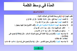 ‫الكلمة‬ ‫وسط‬ ‫في‬ ‫َّة‬
‫المد‬
( ‫الهمزة‬ ‫تقلب‬
‫َّة‬
‫مد‬
: ‫اآلتية‬ ‫الحاالت‬ ‫في‬ ‫الكلمة‬ ‫وسط‬ ‫في‬ )
.1
‫فتحت‬ ‫إذا‬
‫الهمزة‬
َ
‫ـ‬‫ك‬ : ‫مثل‬ ، ‫فتح‬ ‫بعد‬
َ
‫أ‬
‫ابة‬

َ
‫ك‬
‫آ‬
َ
‫ر‬‫ق‬ ، ‫بة‬
‫أ‬
‫ان‬

‫قر‬
‫آ‬
‫ن‬
.2
‫فتحت‬ ‫إذا‬
‫الهمزة‬
ْ
‫ِر‬
‫م‬: ‫مثل‬ ، ‫سكون‬ ‫بعد‬
َ‫أ‬
‫اة‬

ْ
‫ِر‬
‫م‬
‫آ‬
‫ة‬
.3
‫بعد‬ ‫جاءت‬ ‫إذا‬
‫ألف‬ ‫على‬ ‫ـتوبة‬‫ك‬‫الم‬ ‫المتطرفة‬ ‫الهمزة‬
: ‫وجهان‬ ‫فيها‬ ‫جاز‬ )‫االثنين‬ ‫(ألف‬
•
‫يبد‬ : ‫مثل‬ ، ‫ّة‬
‫د‬‫م‬ ‫قلبهما‬ ‫عدم‬ ‫األكثر‬
‫أ‬
+
‫ان‬

‫يبد‬
‫أ‬
‫ان‬
•
‫يبد‬ : ‫مثل‬ ، ‫ّة‬
‫د‬‫م‬ ‫يقلبها‬ ‫من‬ ‫ومنهم‬
‫أ‬
+
‫ان‬

‫يبد‬
‫آ‬
‫ن‬
.4
‫بعد‬ ‫جاء‬ ‫إذا‬
‫الهمزة‬
‫ـاف‬‫ك‬‫(م‬ ‫مثل‬ ، ‫السالم‬ ‫المؤنث‬ ‫جمع‬ ‫في‬ ‫الكلمة‬ ‫ة‬َ
‫ي‬ْ‫ن‬‫ب‬ ‫من‬ )‫(ألف‬
‫أ‬
‫على‬ ‫تجمع‬ )‫ة‬
‫(مكاف‬
‫آ‬
: )‫ت‬
‫مكاف‬
‫أ‬
‫ات‬

‫مكاف‬
‫آ‬
‫ت‬
.5
‫بعد‬ ‫جاء‬ ‫إذا‬
‫الهمزة‬
‫(م‬ : ‫مثل‬ ، ‫التكسير‬ ‫جمع‬ ‫في‬ )‫(ألف‬
‫أ‬
‫(م‬ ‫على‬ ‫تجمع‬ )‫دبة‬
‫آ‬
‫م‬ : )‫دب‬
‫أ‬
‫ادب‬

‫م‬
‫آ‬
‫دب‬
‫الرئيسة‬ ‫القائمة‬
 