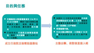 目的與任務
 花蓮縣馬太鞍溪堰塞湖於 114 年 9
月 23 日溢流，導致下游光復鄉及鳳
林鎮多人傷亡，道路、橋梁、房
舍、水利設施、農牧業等 巨大損
失。
 行政院成立行政院災後慰助服務
站，提供一站式服務並於 114 年 10
月 7...