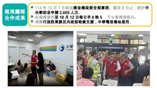  114 年 10 月 7 日起由陳金德政委全程掌控。截至 8 日止，統計中
央慰助金申請 2,605 人次。
 此服務提供至 10 月 12 日每日早 8 晚 5 ，不分星期例假日。
 感謝行政院東辦及內政部物資支援，中華電信場地借用。
展現團隊
合作成果
 