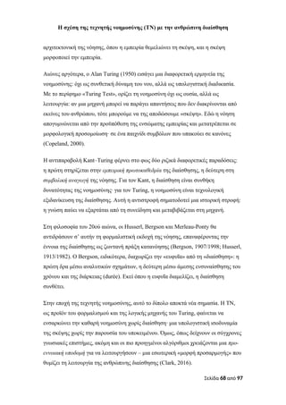 Η σχέση της τεχνητής νοημοσύνης (ΤΝ) με την ανθρώπινη διαίσθηση
αρχιτεκτονική της νόησης, όπου η εμπειρία θεμελιώνει τη σκέψη, και η σκέψη
μορφοποιεί την εμπειρία.
Αιώνες αργότερα, ο Alan Turing (1950) εισάγει μια διαφορετική ερμηνεία της
νοημοσύνης: όχι ως συνθετική δύναμη του νου, αλλά ως υπολογιστική διαδικασία.
Με το περίφημο «Turing Test», ορίζει τη νοημοσύνη όχι ως ουσία, αλλά ως
λειτουργία: αν μια μηχανή μπορεί να παράγει απαντήσεις που δεν διακρίνονται από
εκείνες του ανθρώπου, τότε μπορούμε να της αποδώσουμε «σκέψη». Εδώ η νόηση
απογυμνώνεται από την προϋπόθεση της ενσώματης εμπειρίας και μετατρέπεται σε
μορφολογική προσομοίωση∙ σε ένα παιχνίδι συμβόλων που υπακούει σε κανόνες
(Copeland, 2000).
Η αντιπαραβολή Kant–Turing φέρνει στο φως δύο ριζικά διαφορετικές παραδόσεις:
η πρώτη στηρίζεται στην εμπειρική πρωτοκαθεδρία της διαίσθησης, η δεύτερη στη
συμβολική αναγωγή της νόησης. Για τον Kant, η διαίσθηση είναι συνθήκη
δυνατότητας της νοημοσύνης· για τον Turing, η νοημοσύνη είναι τεχνολογική
εξιδανίκευση της διαίσθησης. Αυτή η αντιστροφή σηματοδοτεί μια ιστορική στροφή:
η γνώση παύει να εξαρτάται από τη συνείδηση και μεταβιβάζεται στη μηχανή.
Στη φιλοσοφία του 20ού αιώνα, οι Husserl, Bergson και Merleau-Ponty θα
αντιδράσουν σ’ αυτήν τη φορμαλιστική εκδοχή της νόησης, επαναφέροντας την
έννοια της διαίσθησης ως ζωντανή πράξη κατανόησης (Bergson, 1907/1998; Husserl,
1913/1982). Ο Bergson, ειδικότερα, διαχωρίζει την «ευφυΐα» από τη «διαίσθηση»: η
πρώτη δρα μέσω αναλυτικών σχημάτων, η δεύτερη μέσω άμεσης ενσυναίσθησης του
χρόνου και της διάρκειας (durée). Εκεί όπου η ευφυΐα διαμελίζει, η διαίσθηση
συνθέτει.
Στην εποχή της τεχνητής νοημοσύνης, αυτό το δίπολο αποκτά νέα σημασία. Η ΤΝ,
ως προϊόν του φορμαλισμού και της λογικής μηχανής του Turing, φαίνεται να
ενσαρκώνει την καθαρή νοημοσύνη χωρίς διαίσθηση∙ μια υπολογιστική ισοδυναμία
της σκέψης χωρίς την παρουσία του υποκειμένου. Όμως, όπως δείχνουν οι σύγχρονες
γνωσιακές επιστήμες, ακόμη και οι πιο προηγμένοι αλγόριθμοι χρειάζονται μια προ-
εννοιακή υποδομή για να λειτουργήσουν – μια εσωτερική «μορφή προσαρμογής» που
θυμίζει τη λειτουργία της ανθρώπινης διαίσθησης (Clark, 2016).
Σελίδα 68 από 97
 