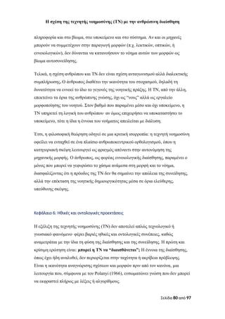 Η σχέση της τεχνητής νοημοσύνης (ΤΝ) με την ανθρώπινη διαίσθηση
πληροφορία και στο βίωμα, στο υποκείμενο και στο σύστημα. Αν και οι μηχανές
μπορούν να συμμετέχουν στην παραγωγή μορφών (π.χ. λεκτικών, οπτικών, ή
εννοιολογικών), δεν δύνανται να κατανοήσουν το νόημα αυτών των μορφών ως
βίωμα αυτοσυνείδησης.
Τελικά, η σχέση ανθρώπου και ΤΝ δεν είναι σχέση ανταγωνισμού αλλά διαλεκτικής
συμπλήρωσης. Ο άνθρωπος διαθέτει την ικανότητα του στοχασμού, δηλαδή τη
δυνατότητα να εννοεί το ίδιο το γεγονός της νοητικής πράξης. Η ΤΝ, από την άλλη,
επεκτείνει τα όρια της ανθρώπινης γνώσης, όχι ως “νους” αλλά ως εργαλείο
μορφοποίησης του νοητού. Στον βαθμό που παραμένει μέσο και όχι υποκείμενο, η
ΤΝ υπηρετεί τη λογική του ανθρώπου∙ αν όμως επιχειρήσει να υποκαταστήσει το
υποκείμενο, τότε η ίδια η έννοια του νοήματος απειλείται με διάλυση.
Έτσι, η φιλοσοφική θεώρηση οδηγεί σε μια κριτική ισορροπία: η τεχνητή νοημοσύνη
οφείλει να ενταχθεί σε ένα πλαίσιο ανθρωποκεντρικού ορθολογισμού, όπου η
κατηγοριακή σκέψη λειτουργεί ως φραγμός απέναντι στην αυτονόμηση της
μηχανικής μορφής. Ο άνθρωπος, ως φορέας εννοιολογικής διαίσθησης, παραμένει ο
μόνος που μπορεί να γεφυρώσει το χάσμα ανάμεσα στη μορφή και το νόημα,
διασφαλίζοντας ότι η πρόοδος της ΤΝ δεν θα σημαίνει την απώλεια της συνείδησης,
αλλά την επέκταση της νοητικής δημιουργικότητας μέσα σε όρια ελεύθερης,
υπεύθυνης σκέψης.
Κεφάλαιο 6: Ηθικές και οντολογικές προεκτάσεις
Η εξέλιξη της τεχνητής νοημοσύνης (ΤΝ) δεν αποτελεί απλώς τεχνολογικό ή
γνωσιακό φαινόμενο· φέρει βαριές ηθικές και οντολογικές συνέπειες, καθώς
αναμετράται με την ίδια τη φύση της διαίσθησης και της συνείδησης. Η πρώτη και
κρίσιμη ερώτηση είναι: μπορεί η ΤΝ να “διαισθάνεται”; Η έννοια της διαίσθησης,
όπως έχει ήδη αναλυθεί, δεν περιορίζεται στην ταχύτητα ή ακρίβεια πρόβλεψης.
Είναι η ικανότητα αναγνώρισης σχέσεων και μορφών πριν από τον κανόνα, μια
λειτουργία που, σύμφωνα με τον Polanyi (1966), ενσωματώνει γνώση που δεν μπορεί
να εκφραστεί πλήρως με λέξεις ή αλγορίθμους.
Σελίδα 80 από 97
 