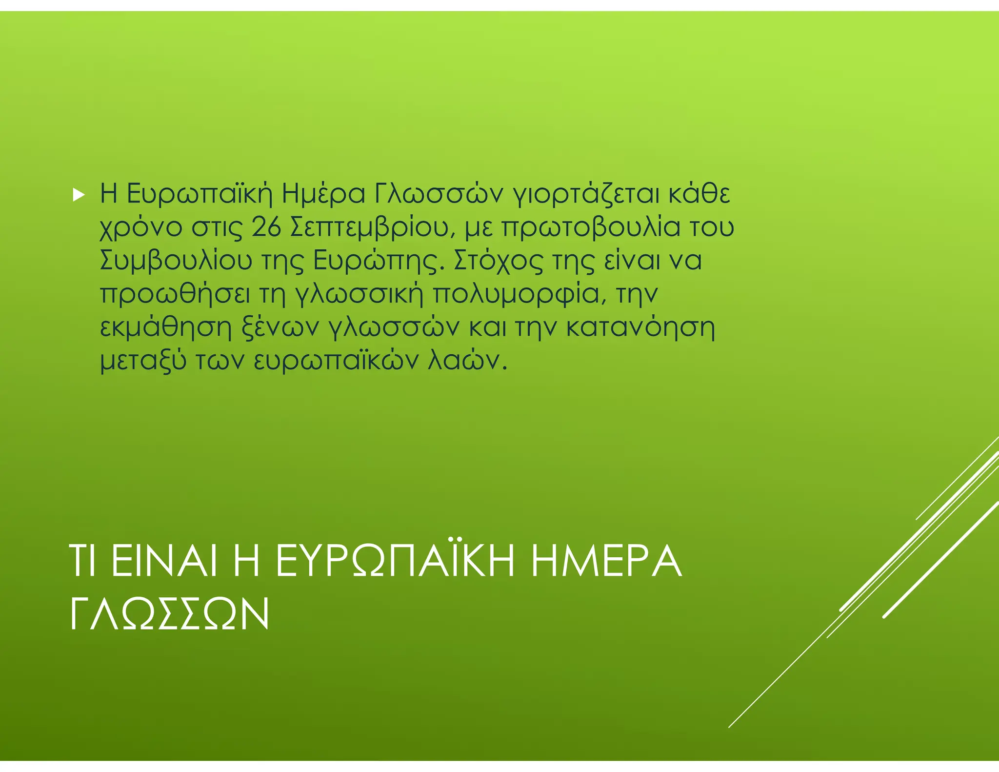 ΤΙ ΕΙΝΑΙ Η ΕΥΡΩΠΑΪΚΗ ΗΜΕΡΑ
ΓΛΩΣΣΩΝ
 Η Ευρωπαϊκή Ημέρα Γλωσσών γιορτάζεται κάθε
χρόνο στις 26 Σεπτεμβρίου, με πρωτοβουλία του
Συμβουλίου της Ευρώπης. Στόχος της είναι να
προωθήσει τη γλωσσική πολυμορφία, την
εκμάθηση ξένων γλωσσών και την κατανόηση
μεταξύ των ευρωπαϊκών λαών.
 