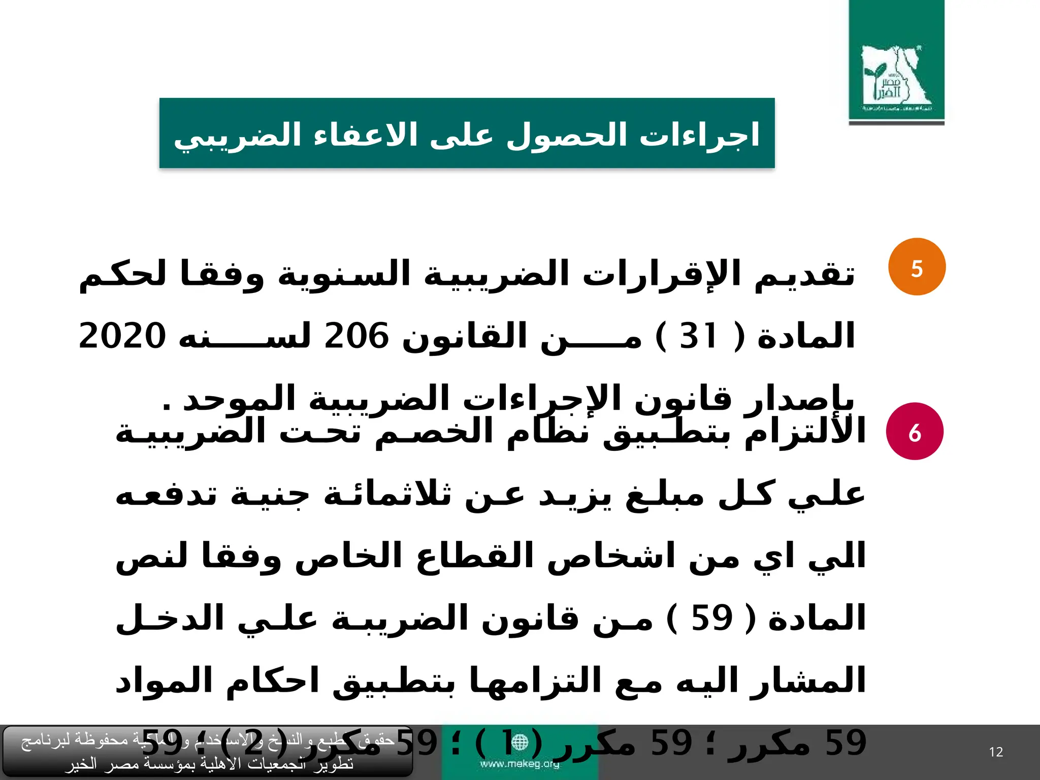 12
‫لبرنامج‬ ‫محفوظة‬ ‫الملكية‬ ‫و‬ ‫واالستخدام‬ ‫والنسخ‬ ‫الطبع‬ ‫حقوق‬
‫الخير‬ ‫مصر‬ ‫بمؤسسة‬ ‫األهلية‬ ‫الجمعيات‬ ‫تطوير‬
‫الضريبي‬ ‫االعفاء‬ ‫على‬ ‫الحصول‬ ‫اجراءات‬
5
6
‫&م‬
‫لحك‬ ‫&ا‬
‫وفق‬ ‫&نوية‬
‫الس‬ ‫&ة‬
‫الضريبي‬ ‫اإلقرارات‬ ‫&م‬
‫تقدي‬
( ‫المادة‬
31
)
‫القانون‬ ‫م&&&&&ن‬
206
‫لس&&&&&نه‬
2020
‫الموحد‬ ‫الضريبية‬ ‫اإلجراءات‬ ‫قانون‬ ‫بإصدار‬
.
‫الضريبي&ة‬ ‫تح&ت‬ ‫الخص&م‬ ‫نظام‬ ‫بتط&بيق‬ ‫االلتزام‬
‫تدفع&ه‬ ‫جني&ة‬ ‫ثالثمائ&ة‬ ‫ع&ن‬ ‫يزي&د‬ ‫مبل&غ‬ ‫ك&ل‬ ‫عل&ي‬
‫&ص‬
‫ن‬‫ل‬ ‫&ا‬
‫ق‬‫وف‬ ‫الخاص‬ ‫القطاع‬ ‫اشخاص‬ ‫&ن‬
‫م‬ ‫اي‬ ‫&ي‬
‫ل‬‫ا‬
( ‫المادة‬
59
)
‫الدخ&ل‬ ‫عل&ي‬ ‫الضريب&ة‬ ‫قانون‬ ‫م&ن‬
‫المواد‬ ‫احكام‬ ‫&بيق‬
‫بتط‬ ‫&ا‬
‫التزامه‬ ‫&ع‬
‫م‬ ‫&ه‬
‫الي‬ ‫المشار‬
59
‫؛‬ ‫مكرر‬
59
‫مكرر‬
(
1
)
‫؛‬
59
( ‫مكرر‬
2
)
‫؛‬
59
 