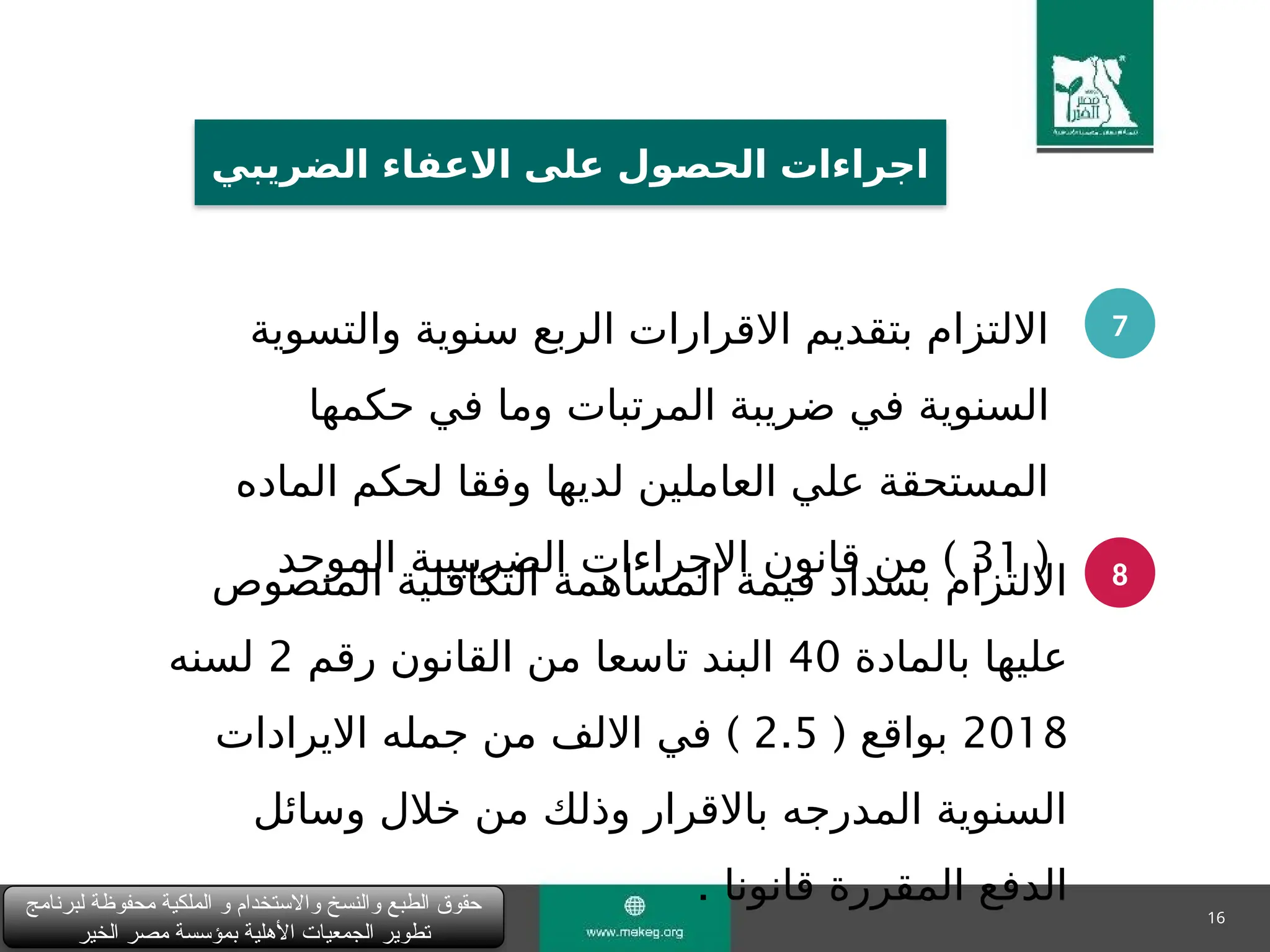 16
‫لبرنامج‬ ‫محفوظة‬ ‫الملكية‬ ‫و‬ ‫واالستخدام‬ ‫والنسخ‬ ‫الطبع‬ ‫حقوق‬
‫الخير‬ ‫مصر‬ ‫بمؤسسة‬ ‫األهلية‬ ‫الجمعيات‬ ‫تطوير‬
‫الضريبي‬ ‫االعفاء‬ ‫على‬ ‫الحصول‬ ‫اجراءات‬
7
8
‫والتسوية‬ ‫سنوية‬ ‫الربع‬ ‫االقرارات‬ ‫بتقديم‬ ‫االلتزام‬
‫حكمها‬ ‫في‬ ‫وما‬ ‫المرتبات‬ ‫ضريبة‬ ‫في‬ ‫السنوية‬
‫الماده‬ ‫لحكم‬ ‫وفقا‬ ‫لديها‬ ‫العاملين‬ ‫علي‬ ‫المستحقة‬
(
31
)
‫الموحد‬ ‫الضريبيبة‬ ‫االجراءات‬ ‫قانون‬ ‫من‬
‫المنصوص‬ ‫التكافلية‬ ‫المساهمة‬ ‫قيمة‬ ‫بسداد‬ ‫االلتزام‬
‫بالمادة‬ ‫عليها‬
40
‫رقم‬ ‫القانون‬ ‫من‬ ‫تاسعا‬ ‫البند‬
2
‫لسنه‬
2018
( ‫بواقع‬
2.5
)
‫االيرادات‬ ‫جمله‬ ‫من‬ ‫االلف‬ ‫في‬
‫وسائل‬ ‫خالل‬ ‫من‬ ‫وذلك‬ ‫باالقرار‬ ‫المدرجه‬ ‫السنوية‬
‫قانونا‬ ‫المقررة‬ ‫الدفع‬
.
 